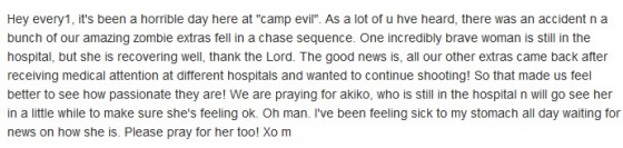 Hey every1, it's been a horrible day here at "camp evil". As a lot of u hve heard, there was an accident n a bunch of our amazing zombie extras fell in a chase sequence. One incredibly brave woman is still in the hospital, but she is recovering well, thank the Lord. The good news is, all our other extras came back after receiving medical attention at different hospitals and wanted to continue shooting! So that made us feel better to see how passionate they are! We are praying for akiko, who is still in the hospital n will go see her in a little while to make sure she's feeling ok. Oh man. I've been feeling sick to my stomach all day waiting for news on how she is. Please pray for her too! Xo m 