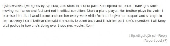 I jst saw akiko (who goes by April btw) and she's in a lot of pain. She injured her back. Thank god she's moving her hands and feet and not in critical condition. She's a piano player. Her brother plays the violin. I promised her that I would come and see her every week while I'm here to give her support and strength in her recovery. I can't believe she said she wants to come back and finish her part, she's incredible. I will keep u all posted in how she's doing over these next weeks. Xo m 